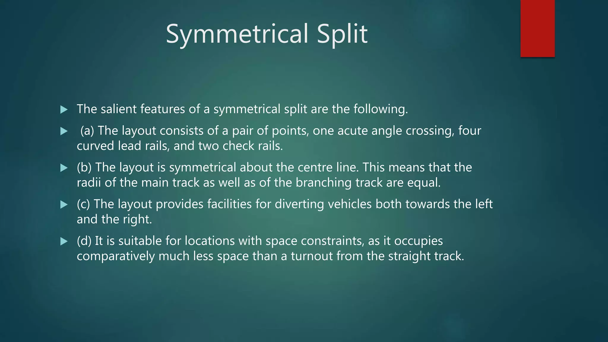 Symmetrical Split
 The salient features of a symmetrical split are the following.
 (a) The layout consists of a pair of points, one acute angle crossing, four
curved lead rails, and two check rails.
 (b) The layout is symmetrical about the centre line. This means that the
radii of the main track as well as of the branching track are equal.
 (c) The layout provides facilities for diverting vehicles both towards the left
and the right.
 (d) It is suitable for locations with space constraints, as it occupies
comparatively much less space than a turnout from the straight track.
 