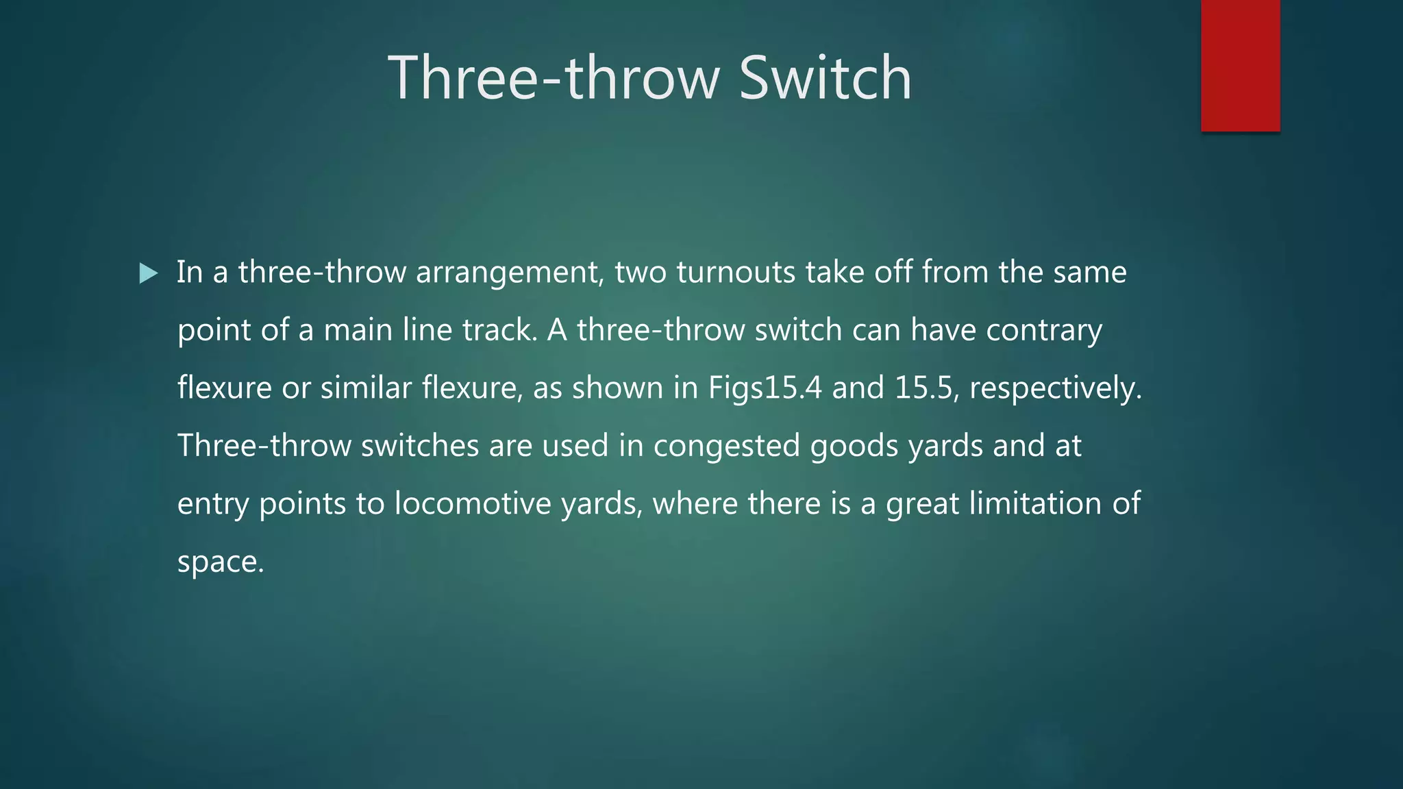 Three-throw Switch
 In a three-throw arrangement, two turnouts take off from the same
point of a main line track. A three-throw switch can have contrary
flexure or similar flexure, as shown in Figs15.4 and 15.5, respectively.
Three-throw switches are used in congested goods yards and at
entry points to locomotive yards, where there is a great limitation of
space.
 