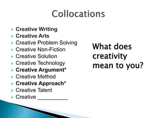  Creative Writing
 Creative Arts
 Creative Problem Solving
 Creative Non-Fiction
 Creative Solution
 Creative Technology
 Creative Argument*
 Creative Method
 Creative Approach*
 Creative Talent
 Creative __________
What does
creativity
mean to you?
 