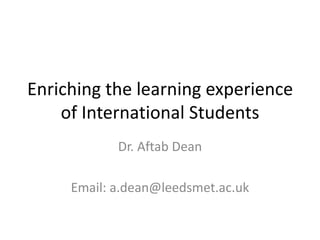 Enriching the learning experience
    of International Students
            Dr. Aftab Dean

     Email: a.dean@leedsmet.ac.uk
 