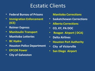 Ecstatic Clients Federal Bureau of Prisons Immigration Enforcement (ICE) Reimer Express Manitoulin Transport Manitoba Lotteries  BC Hydro Houston Police Department EPCOR Power City of Galveston  Manitoba Corrections Saskatchewan Corrections Alberta Corrections CO, KY, PA DOC Reagan  Airport ( DCA) Delta Airlines Houston Port Authority City  of Victorville  San Diego  Airport 