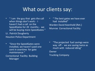 What our clients say: “  I am  the guy that  gets the call  when things don’t work -  I haven't had a call  on the SpeedGates for 20  months -  we will be buying more SpeedGates ” Lt . Patrick Dougherty Houston Police Department  “ Since the SpeedGates were installed, we haven’t paid one cent in overtime  for gate maintenance “ Correctional  Facility  Building Manager “  The best gates we have ever had  installed” Warden David Keenhold (Ret.) Munroe  Correctional Facility  “ The projected  fuel savings were way  off -  we are saving twice as much with  reduced idling” Owner Trucking Company 