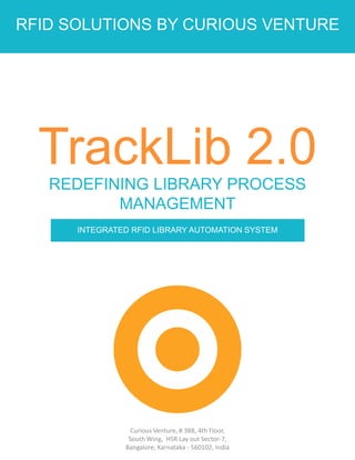 RFID SOLUTIONS BY CURIOUS VENTURE
TrackLib 2.0REDEFINING LIBRARY PROCESS
MANAGEMENT
INTEGRATED RFID LIBRARY AUTOMATION SYSTEM
Curious Venture, # 388, 4th Floor,
South Wing, HSR Lay out Sector-7,
Bangalore, Karnataka - 560102, India
 