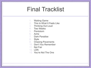 Final Tracklist
1. Waiting Game
2. This Is What It Feels Like
3. Thinking Out Loud
4. Two Weeks
5. Pendulum
6. Ache
7. Dark Paradise
8. Style
9. Chasing Pavements
10. Don’t You Remember
11. Not Fair
12. LDN
13. You’re Not The One
