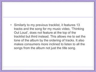 • Similarly to my previous tracklist, it features 13
tracks and the song for my music video, ‘Thinking
Out Loud’, does not feature at the top of the
tracklist but third instead. This allows me to set the
tone of the album by the ordering of tracks. It also
makes consumers more inclined to listen to all the
songs from the album not just the title song.