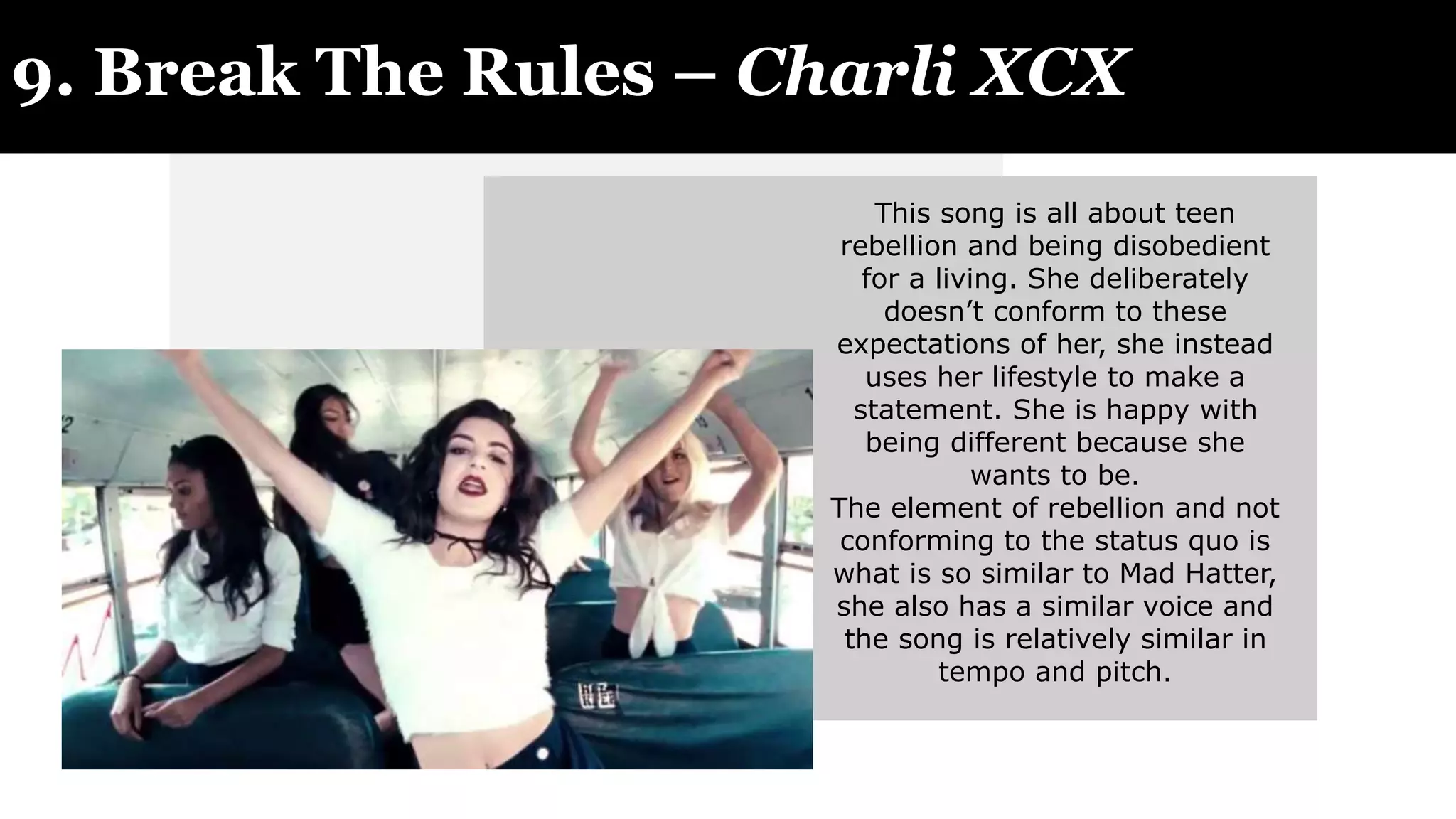 9. Break The Rules – Charli XCX
This song is all about teen
rebellion and being disobedient
for a living. She deliberately
doesn’t conform to these
expectations of her, she instead
uses her lifestyle to make a
statement. She is happy with
being different because she
wants to be.
The element of rebellion and not
conforming to the status quo is
what is so similar to Mad Hatter,
she also has a similar voice and
the song is relatively similar in
tempo and pitch.
 