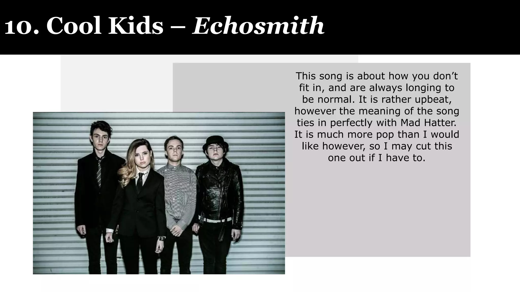 10. Cool Kids – Echosmith
This song is about how you don’t
fit in, and are always longing to
be normal. It is rather upbeat,
however the meaning of the song
ties in perfectly with Mad Hatter.
It is much more pop than I would
like however, so I may cut this
one out if I have to.
 