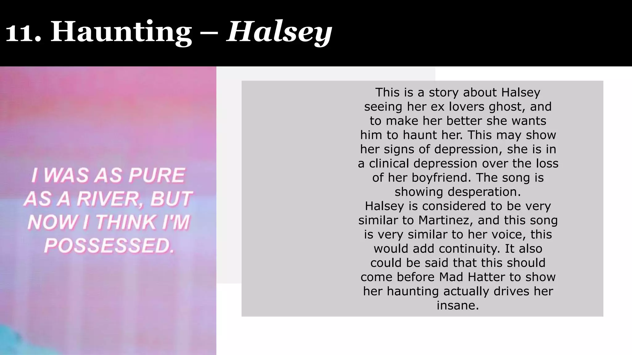 11. Haunting – Halsey
This is a story about Halsey
seeing her ex lovers ghost, and
to make her better she wants
him to haunt her. This may show
her signs of depression, she is in
a clinical depression over the loss
of her boyfriend. The song is
showing desperation.
Halsey is considered to be very
similar to Martinez, and this song
is very similar to her voice, this
would add continuity. It also
could be said that this should
come before Mad Hatter to show
her haunting actually drives her
insane.
 