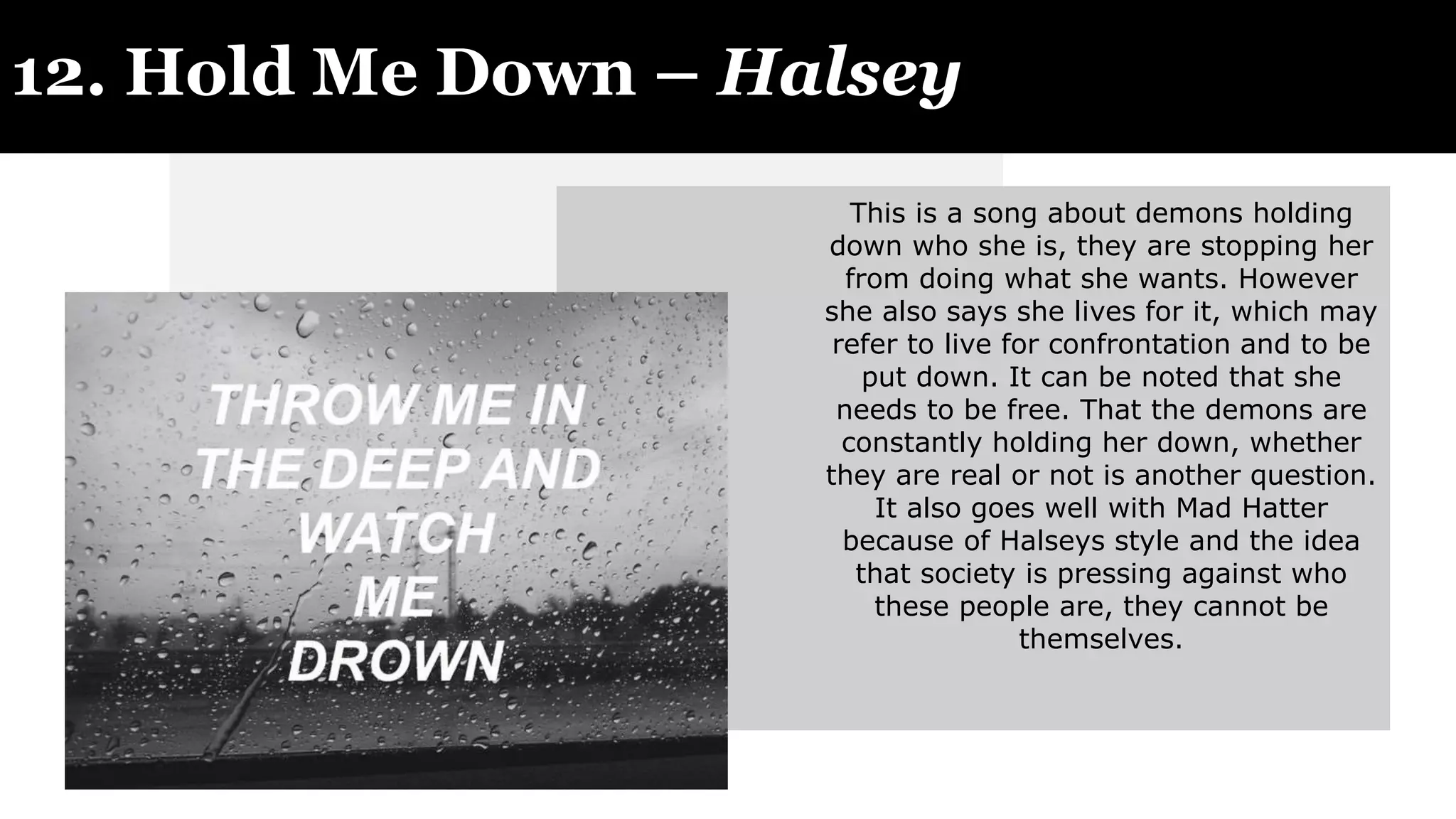 12. Hold Me Down – Halsey
This is a song about demons holding
down who she is, they are stopping her
from doing what she wants. However
she also says she lives for it, which may
refer to live for confrontation and to be
put down. It can be noted that she
needs to be free. That the demons are
constantly holding her down, whether
they are real or not is another question.
It also goes well with Mad Hatter
because of Halseys style and the idea
that society is pressing against who
these people are, they cannot be
themselves.
 