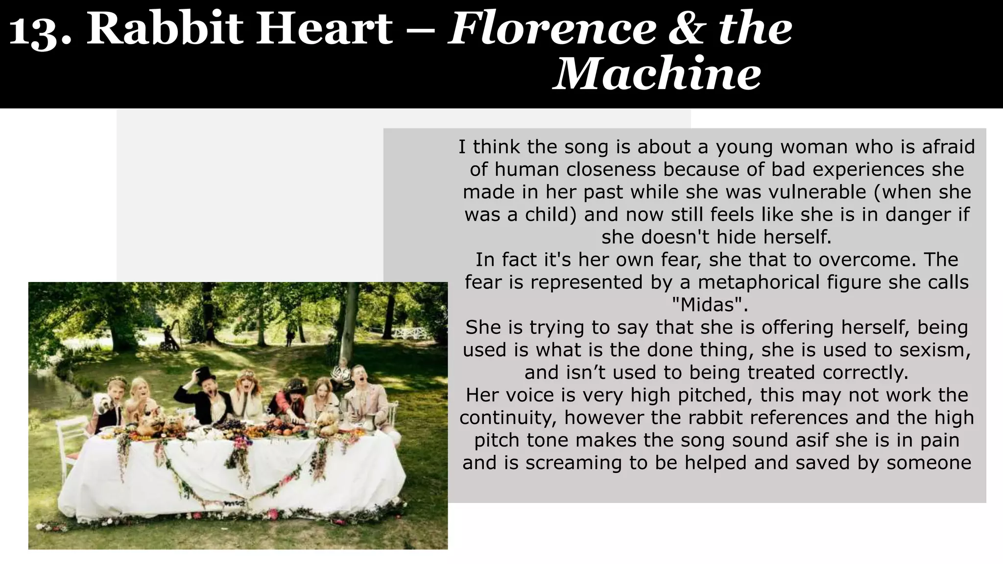 13. Rabbit Heart – Florence & the
Machine
I think the song is about a young woman who is afraid
of human closeness because of bad experiences she
made in her past while she was vulnerable (when she
was a child) and now still feels like she is in danger if
she doesn't hide herself.
In fact it's her own fear, she that to overcome. The
fear is represented by a metaphorical figure she calls
"Midas".
She is trying to say that she is offering herself, being
used is what is the done thing, she is used to sexism,
and isn’t used to being treated correctly.
Her voice is very high pitched, this may not work the
continuity, however the rabbit references and the high
pitch tone makes the song sound asif she is in pain
and is screaming to be helped and saved by someone
 