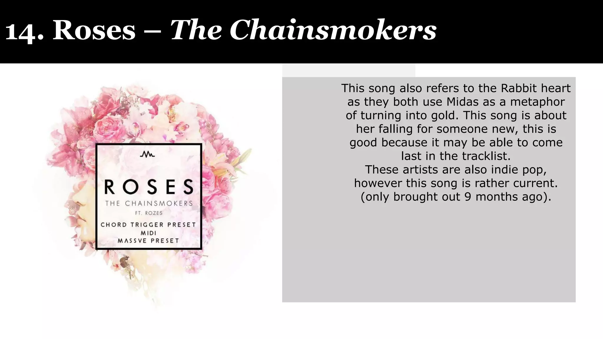 14. Roses – The Chainsmokers
This song also refers to the Rabbit heart
as they both use Midas as a metaphor
of turning into gold. This song is about
her falling for someone new, this is
good because it may be able to come
last in the tracklist.
These artists are also indie pop,
however this song is rather current.
(only brought out 9 months ago).
 