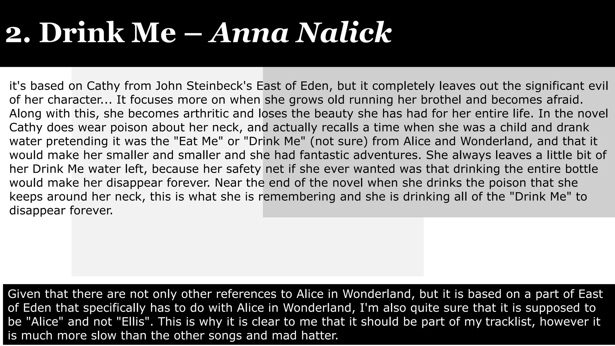 2. Drink Me – Anna Nalick
Given that there are not only other references to Alice in Wonderland, but it is based on a part of East
of Eden that specifically has to do with Alice in Wonderland, I'm also quite sure that it is supposed to
be "Alice" and not "Ellis". This is why it is clear to me that it should be part of my tracklist, however it
is much more slow than the other songs and mad hatter.
it's based on Cathy from John Steinbeck's East of Eden, but it completely leaves out the significant evil
of her character... It focuses more on when she grows old running her brothel and becomes afraid.
Along with this, she becomes arthritic and loses the beauty she has had for her entire life. In the novel
Cathy does wear poison about her neck, and actually recalls a time when she was a child and drank
water pretending it was the "Eat Me" or "Drink Me" (not sure) from Alice and Wonderland, and that it
would make her smaller and smaller and she had fantastic adventures. She always leaves a little bit of
her Drink Me water left, because her safety net if she ever wanted was that drinking the entire bottle
would make her disappear forever. Near the end of the novel when she drinks the poison that she
keeps around her neck, this is what she is remembering and she is drinking all of the "Drink Me" to
disappear forever.
 