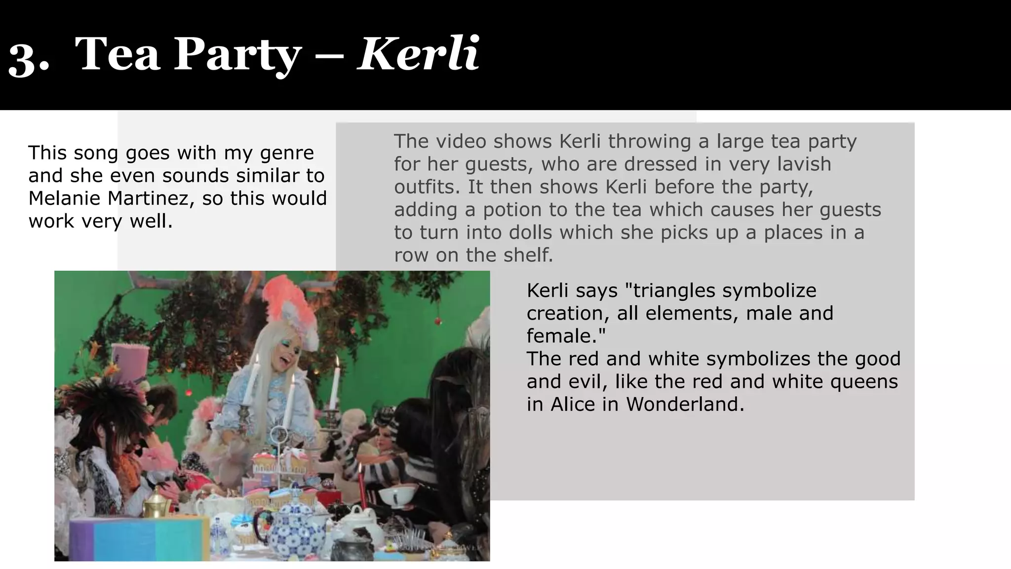 3. Tea Party – Kerli
The video shows Kerli throwing a large tea party
for her guests, who are dressed in very lavish
outfits. It then shows Kerli before the party,
adding a potion to the tea which causes her guests
to turn into dolls which she picks up a places in a
row on the shelf.
Kerli says "triangles symbolize
creation, all elements, male and
female."
The red and white symbolizes the good
and evil, like the red and white queens
in Alice in Wonderland.
This song goes with my genre
and she even sounds similar to
Melanie Martinez, so this would
work very well.
 