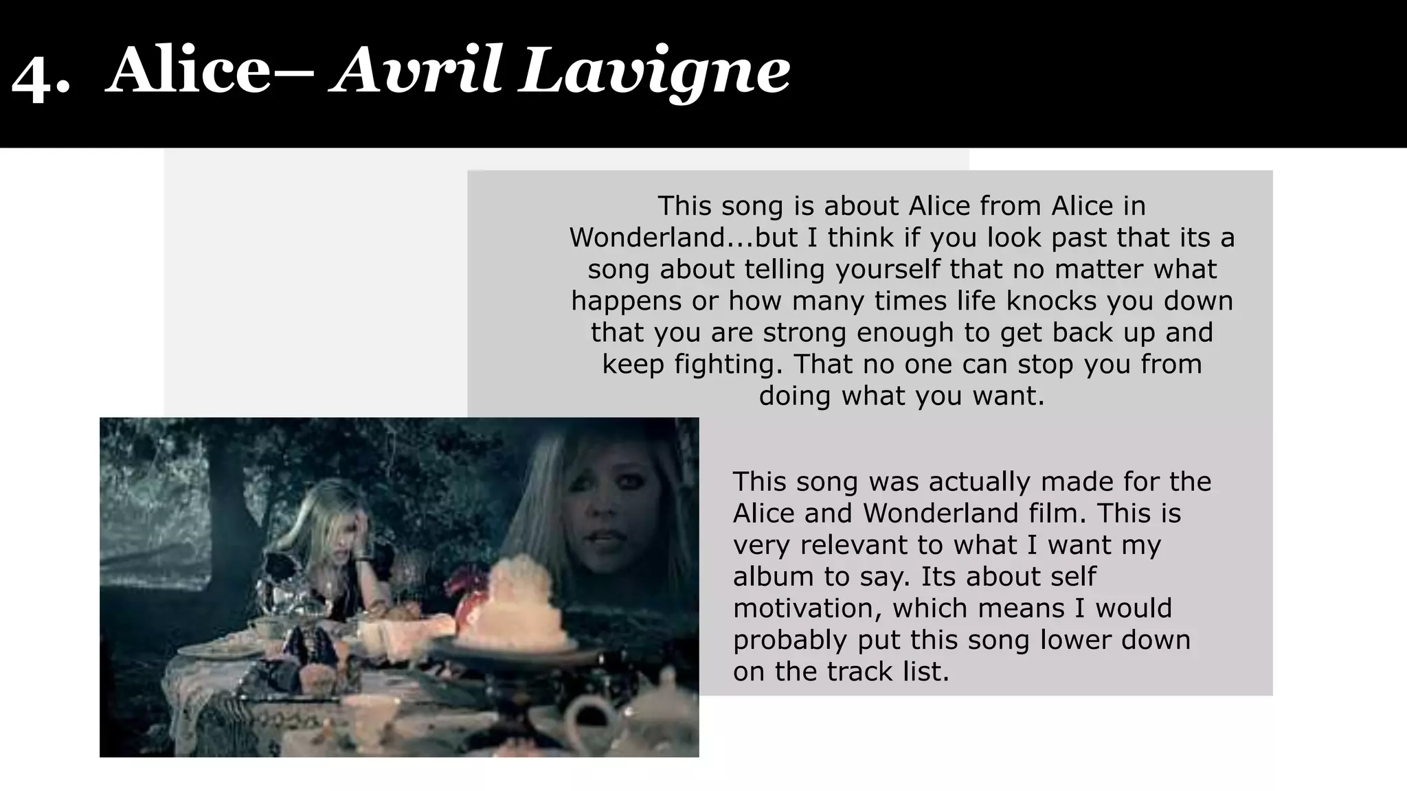 4. Alice– Avril Lavigne
This song is about Alice from Alice in
Wonderland...but I think if you look past that its a
song about telling yourself that no matter what
happens or how many times life knocks you down
that you are strong enough to get back up and
keep fighting. That no one can stop you from
doing what you want.
This song was actually made for the
Alice and Wonderland film. This is
very relevant to what I want my
album to say. Its about self
motivation, which means I would
probably put this song lower down
on the track list.
 