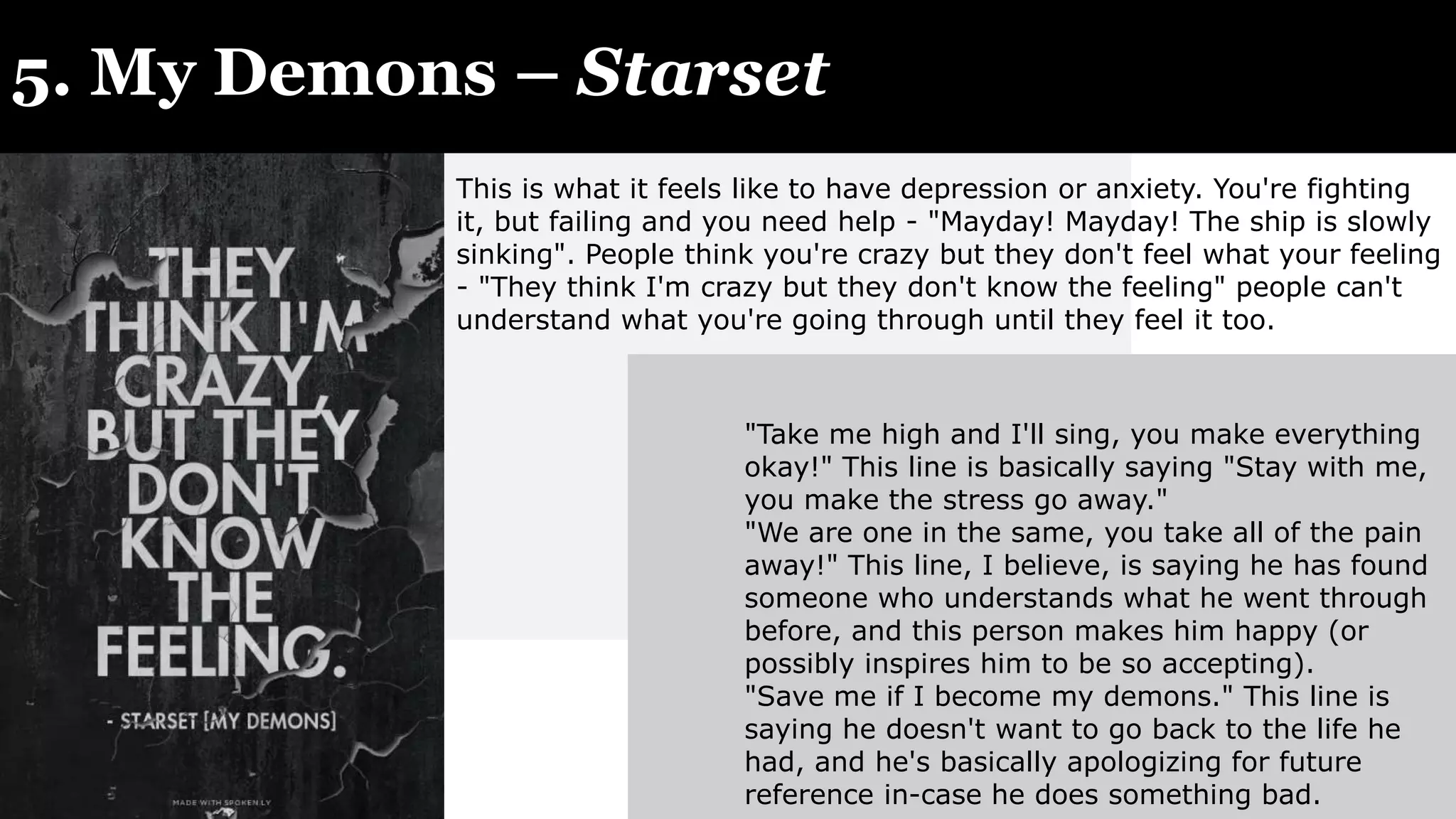 5. My Demons – Starset
"Take me high and I'll sing, you make everything
okay!" This line is basically saying "Stay with me,
you make the stress go away."
"We are one in the same, you take all of the pain
away!" This line, I believe, is saying he has found
someone who understands what he went through
before, and this person makes him happy (or
possibly inspires him to be so accepting).
"Save me if I become my demons." This line is
saying he doesn't want to go back to the life he
had, and he's basically apologizing for future
reference in-case he does something bad.
This is what it feels like to have depression or anxiety. You're fighting
it, but failing and you need help - "Mayday! Mayday! The ship is slowly
sinking". People think you're crazy but they don't feel what your feeling
- "They think I'm crazy but they don't know the feeling" people can't
understand what you're going through until they feel it too.
 