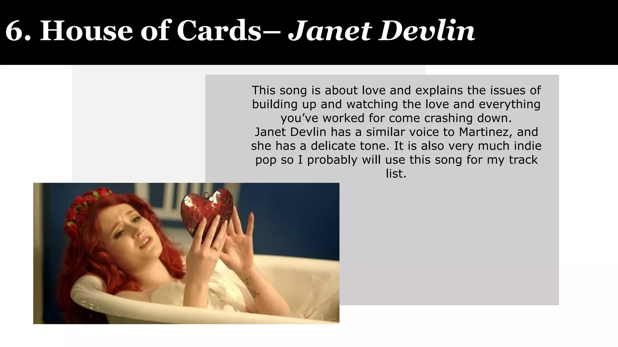 6. House of Cards– Janet Devlin
This song is about love and explains the issues of
building up and watching the love and everything
you’ve worked for come crashing down.
Janet Devlin has a similar voice to Martinez, and
she has a delicate tone. It is also very much indie
pop so I probably will use this song for my track
list.
 