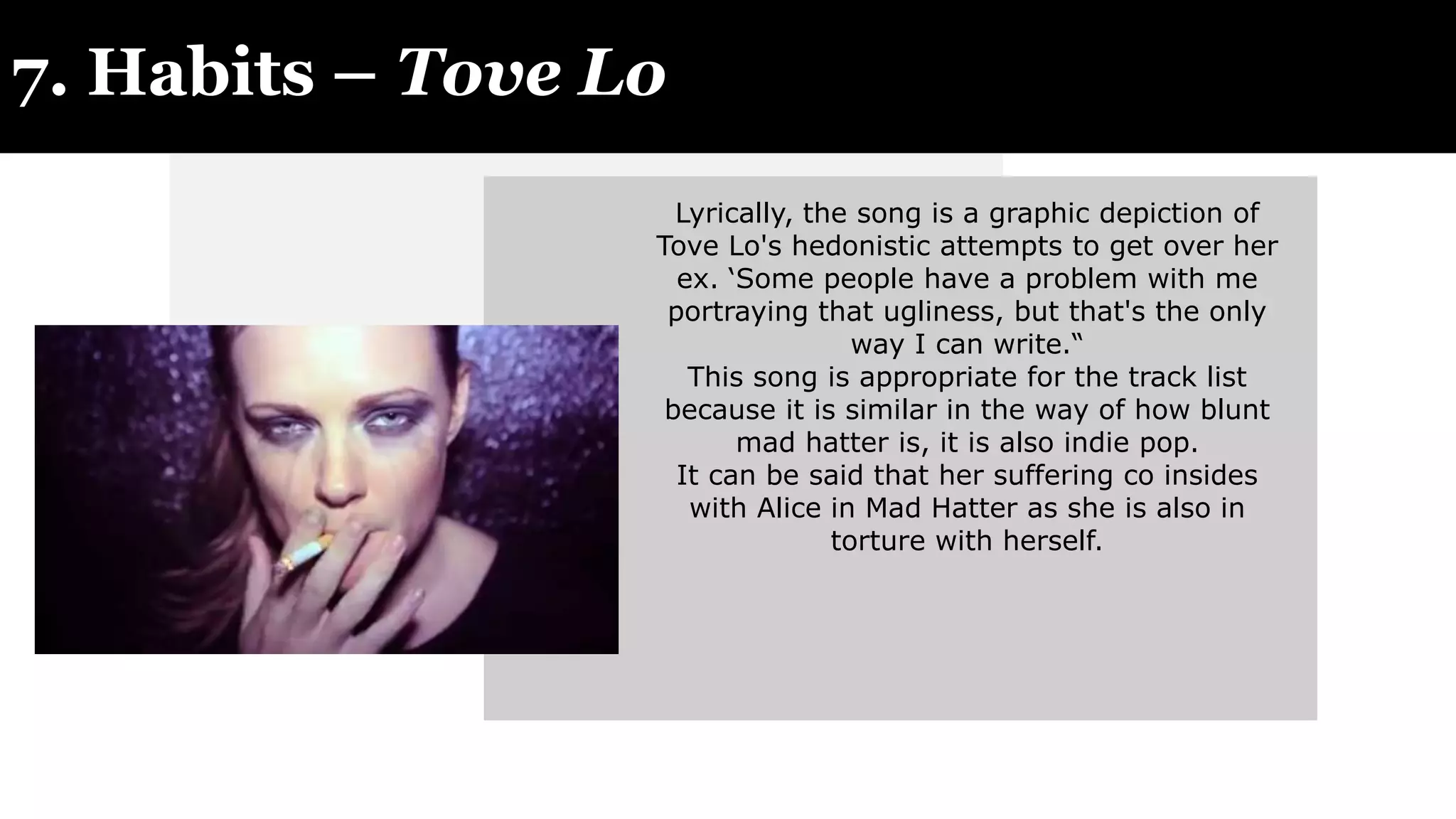 7. Habits – Tove Lo
Lyrically, the song is a graphic depiction of
Tove Lo's hedonistic attempts to get over her
ex. ‘Some people have a problem with me
portraying that ugliness, but that's the only
way I can write.“
This song is appropriate for the track list
because it is similar in the way of how blunt
mad hatter is, it is also indie pop.
It can be said that her suffering co insides
with Alice in Mad Hatter as she is also in
torture with herself.
 