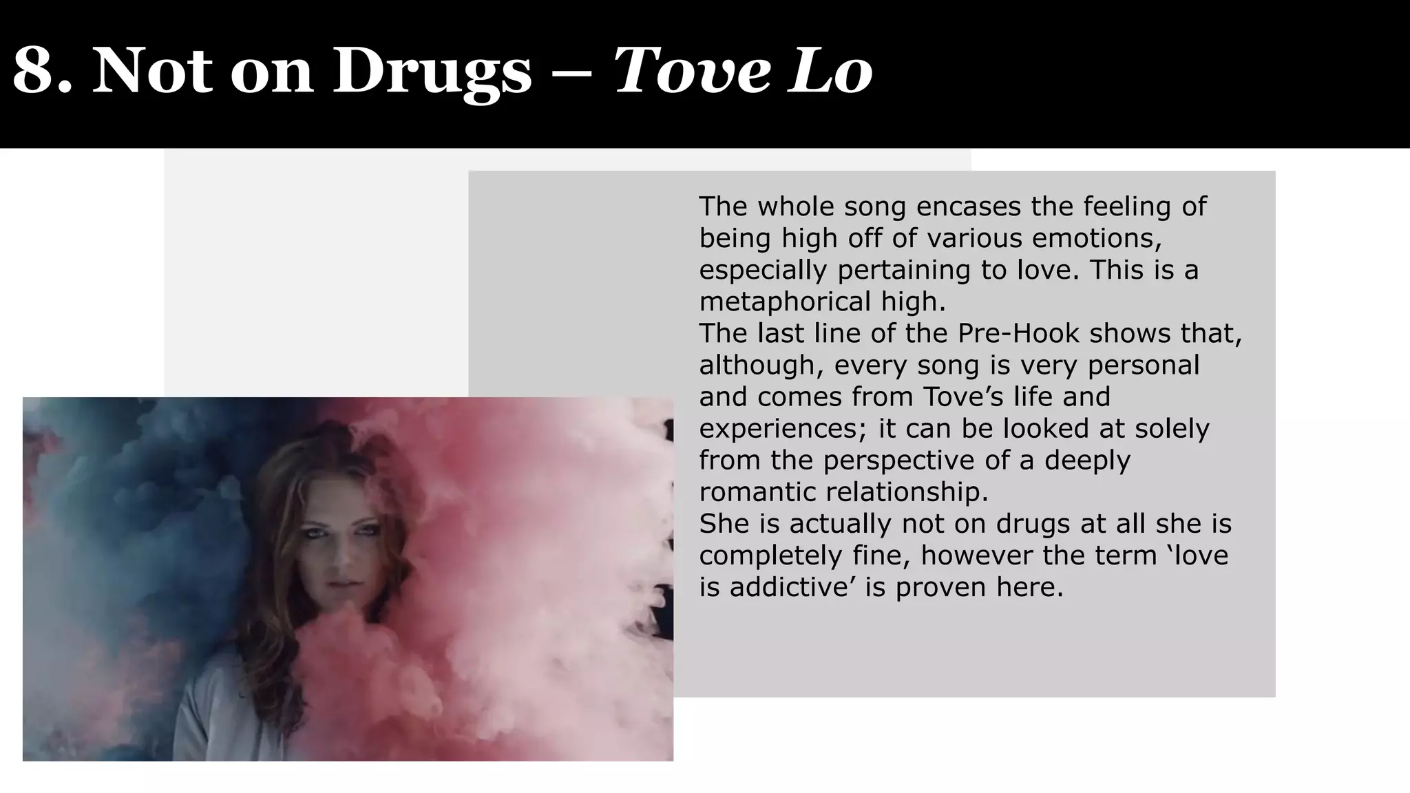 8. Not on Drugs – Tove Lo
The whole song encases the feeling of
being high off of various emotions,
especially pertaining to love. This is a
metaphorical high.
The last line of the Pre-Hook shows that,
although, every song is very personal
and comes from Tove’s life and
experiences; it can be looked at solely
from the perspective of a deeply
romantic relationship.
She is actually not on drugs at all she is
completely fine, however the term ‘love
is addictive’ is proven here.
 