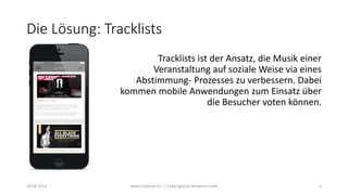 Die Lösung: Tracklists
Tracklists ist der Ansatz, die Musik einer
Veranstaltung auf soziale Weise via eines
Abstimmung- Prozesses zu verbessern. Dabei
kommen mobile Anwendungen zum Einsatz über
die Besucher voten können.
18.08.2014 www.tracklists.eu || Copyright by Benjamin Ledel 3
 