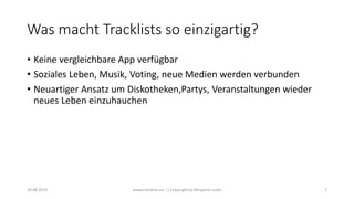 Was macht Tracklists so einzigartig?
• Keine vergleichbare App verfügbar
• Soziales Leben, Musik, Voting, neue Medien werden verbunden
• Neuartiger Ansatz um Diskotheken,Partys, Veranstaltungen wieder
neues Leben einzuhauchen
18.08.2014 www.tracklists.eu || Copyright by Benjamin Ledel 7
 