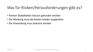 Was für Risiken/Herausforderungen gibt es?
• Partner-Diskotheken müssen gefunden werden
• Die Werbung muss die Kosten wieder ausgleichen
• Die Anwendung muss bekannt werden
18.08.2014 www.tracklists.eu || Copyright by Benjamin Ledel 8
 