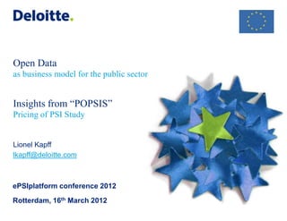 Open Data
as business model for the public sector


Insights from “POPSIS”
Pricing of PSI Study


Lionel Kapff
lkapff@deloitte.com



ePSIplatform conference 2012

Rotterdam, 16th March 2012
 