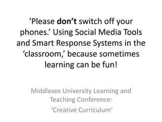 ‘Please don’t switch off your
phones.’ Using Social Media Tools
and Smart Response Systems in the
‘classroom,’ because sometimes
learning can be fun!
Middlesex University Learning and
Teaching Conference:
‘Creative Curriculum’
 