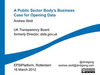 A Public Sector Body’s Business
Case for Opening Data
Andrew Stott

UK Transparency Board
formerly Director, data.gov.uk




                                                 @dirdigeng
EPSIPlatform, Rotterdam          andrew.stott@dirdigeng.com
16 March 2012
 
