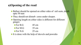a)Opening of the road
Ballast should be opened on either sides of rail seats, depth
upto 50 mm
They should not disturb cores under sleeper.
Opening length on either sides is different for different
gauges
For B.G 45 cm
For M.G 35 cm
For N.G 25 cm
It is done with the help of shovels and powrahs
15
 