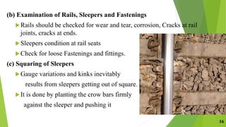 (b) Examination of Rails, Sleepers and Fastenings
Rails should be checked for wear and tear, corrosion, Cracks at rail
joints, cracks at ends.
Sleepers condition at rail seats
Check for loose Fastenings and fittings.
(c) Squaring of Sleepers
Gauge variations and kinks inevitably
results from sleepers getting out of square.
It is done by planting the crow bars firmly
against the sleeper and pushing it
16
 