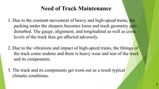 Need of Track Maintenance
7
1. Due to the constant movement of heavy and high-speed trains, the
packing under the sleepers becomes loose and track geometry gets
disturbed. The gauge, alignment, and longitudinal as well as cross
levels of the track thus get affected adversely.
2. Due to the vibrations and impact of high-speed trains, the fittings of
the track come undone and there is heavy wear and tear of the track
and its components.
3. The track and its components get worn out as a result typical
climatic conditions.
 