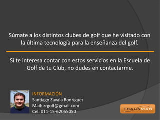 Súmate a los distintos clubes de golf que he visitado con
   la última tecnología para la enseñanza del golf.

Si te interesa contar con estos servicios en la Escuela de
        Golf de tu Club, no dudes en contactarme.



         INFORMACIÓN
         Santiago Zavala Rodríguez
         Mail: zrgolf@gmail.com
         Cel: 011-15-62055050
 