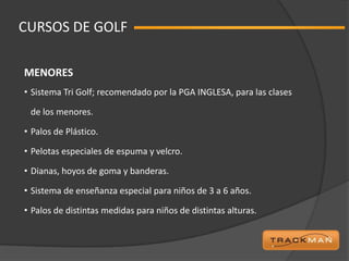 CURSOS DE GOLF

MENORES
• Sistema Tri Golf; recomendado por la PGA INGLESA, para las clases

 de los menores.

• Palos de Plástico.

• Pelotas especiales de espuma y velcro.

• Dianas, hoyos de goma y banderas.

• Sistema de enseñanza especial para niños de 3 a 6 años.

• Palos de distintas medidas para niños de distintas alturas.
 