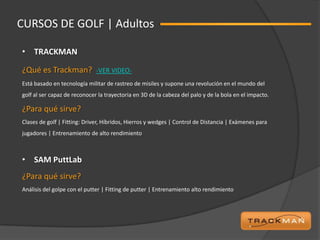 CURSOS DE GOLF | Adultos

• TRACKMAN

¿Qué es Trackman?             -VER VIDEO-
Está basado en tecnología militar de rastreo de misiles y supone una revolución en el mundo del
golf al ser capaz de reconocer la trayectoria en 3D de la cabeza del palo y de la bola en el impacto.

¿Para qué sirve?
Clases de golf | Fitting: Driver, Híbridos, Hierros y wedges | Control de Distancia | Exámenes para
jugadores | Entrenamiento de alto rendimiento



• SAM PuttLab
¿Para qué sirve?
Análisis del golpe con el putter | Fitting de putter | Entrenamiento alto rendimiento
 