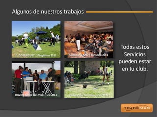 Algunos de nuestros trabajos




                                                                      Todos estos
 E. DOMINGUEZ | Pingüinos 2011       Seminario AAG | Octubre 2011       Servicios
                                                                     pueden estar
                                                                       en tu club.



 Driving Range Del Viso | Dic 2011   Federación Córdoba | Feb 2012
 