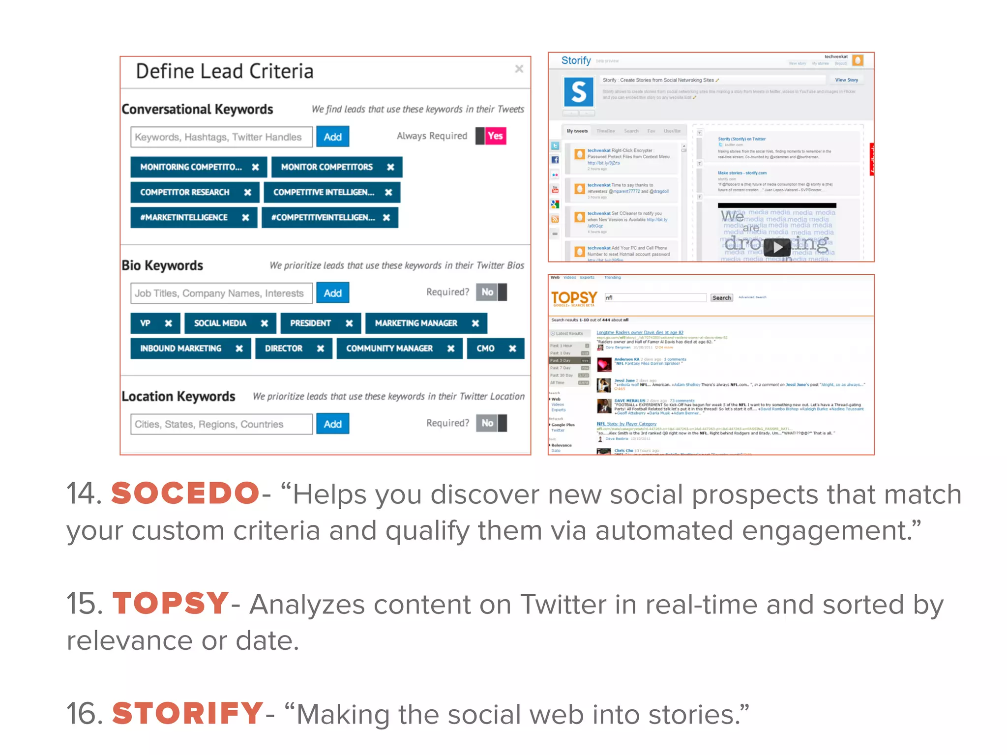14. SOCEDO- “Helps you discover new social prospects that match
your custom criteria and qualify them via automated engagement.”
!
15. TOPSY- Analyzes content on Twitter in real-time and sorted by
relevance or date.
 
16. STORIFY- “Making the social web into stories.” 
 