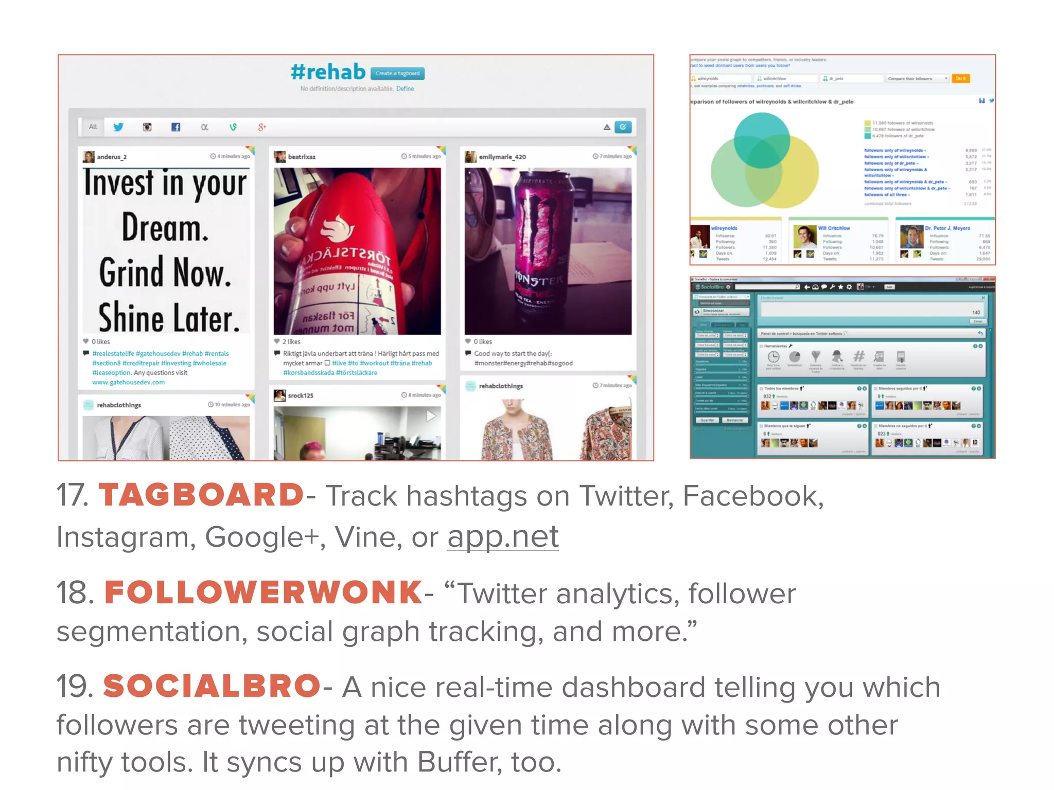 17. TAGBOARD- Track hashtags on Twitter, Facebook,
Instagram, Google+, Vine, or app.net
18. FOLLOWERWONK- “Twitter analytics, follower
segmentation, social graph tracking, and more.”
19. SOCIALBRO- A nice real-time dashboard telling you which
followers are tweeting at the given time along with some other
nifty tools. It syncs up with Buﬀer, too.
 