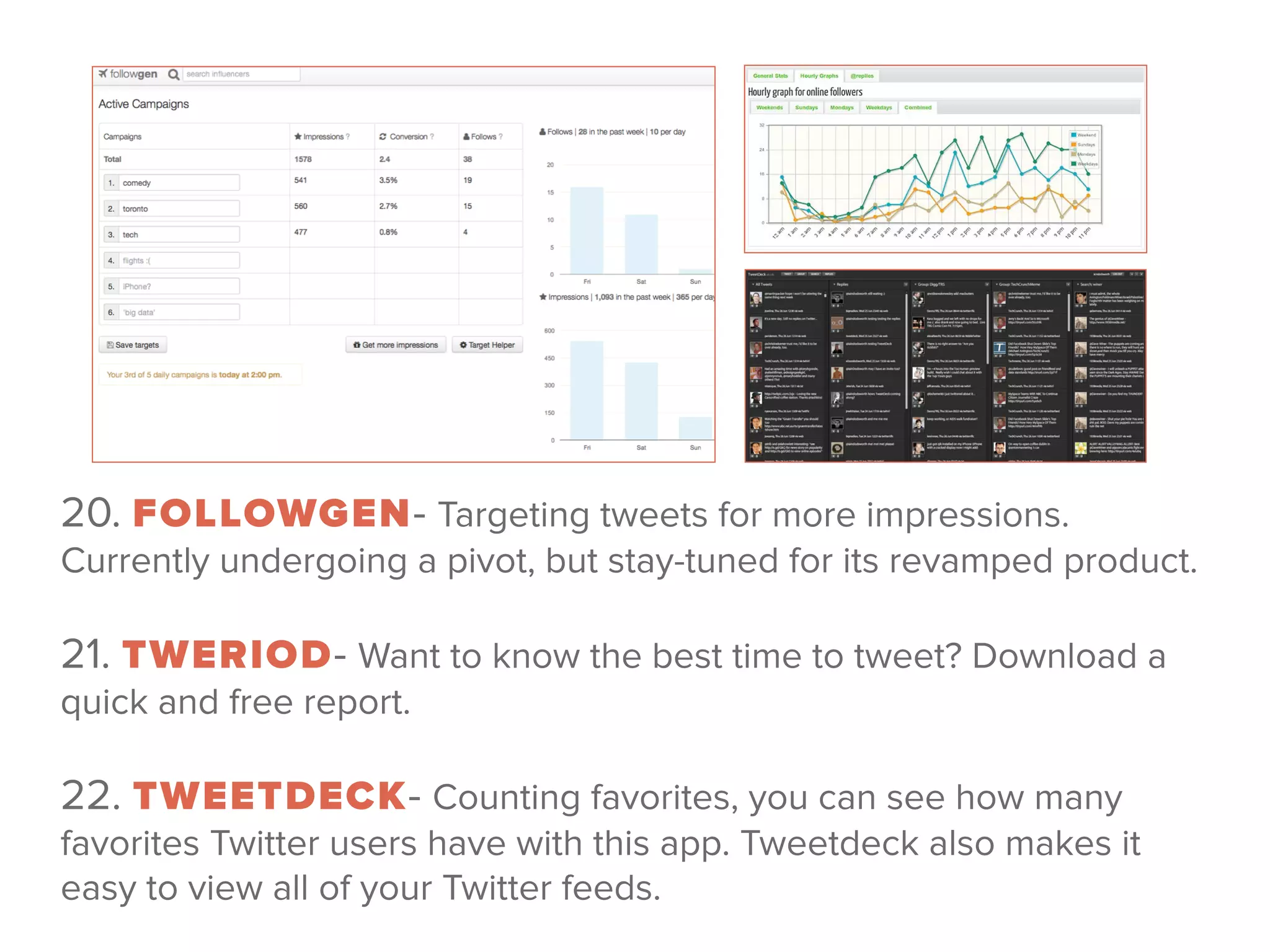 20. FOLLOWGEN- Targeting tweets for more impressions.
Currently undergoing a pivot, but stay-tuned for its revamped product.
 
21. TWERIOD- Want to know the best time to tweet? Download a
quick and free report.
 
22. TWEETDECK- Counting favorites, you can see how many
favorites Twitter users have with this app. Tweetdeck also makes it
easy to view all of your Twitter feeds.
 