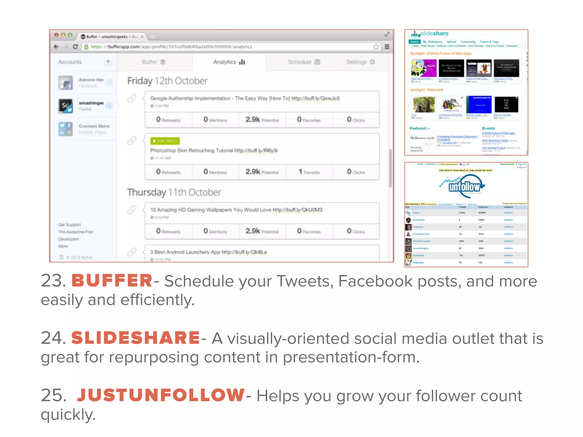 23. BUFFER- Schedule your Tweets, Facebook posts, and more
easily and eﬃciently.
 
24. SLIDESHARE- A visually-oriented social media outlet that is
great for repurposing content in presentation-form.
 
25.  JUSTUNFOLLOW- Helps you grow your follower count
quickly.
 