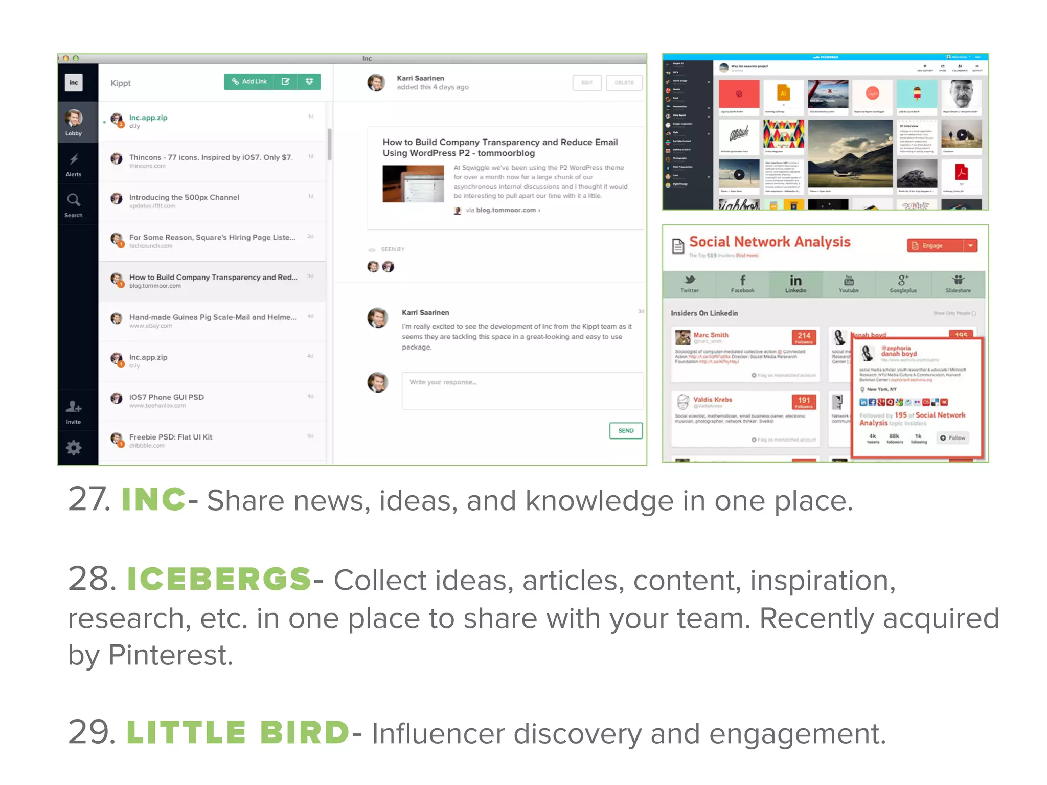 27. INC- Share news, ideas, and knowledge in one place.
 
28. ICEBERGS- Collect ideas, articles, content, inspiration,
research, etc. in one place to share with your team. Recently acquired
by Pinterest.
 
29. LITTLE BIRD- Inﬂuencer discovery and engagement.
 