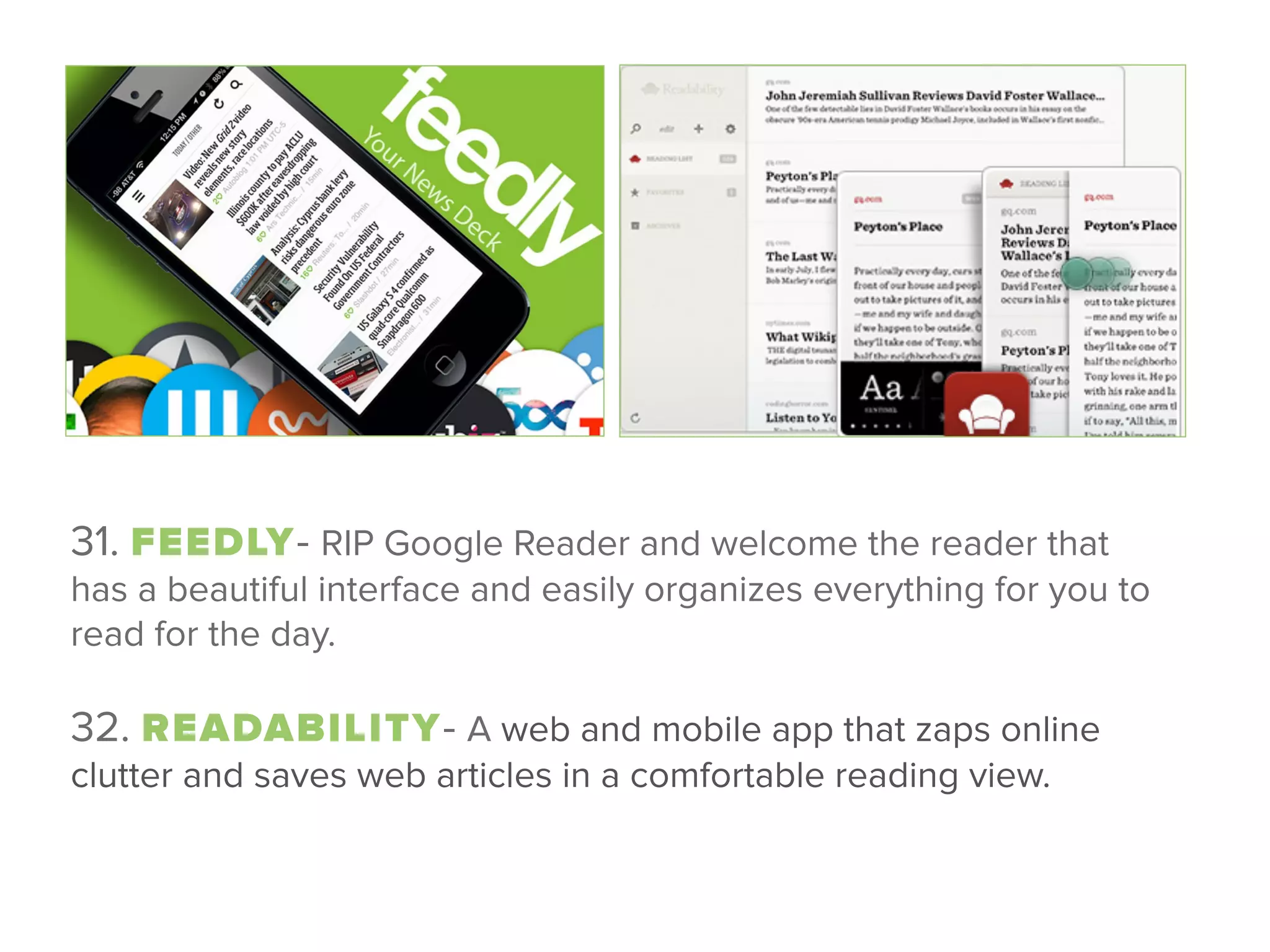 31. FEEDLY- RIP Google Reader and welcome the reader that
has a beautiful interface and easily organizes everything for you to
read for the day.
 
32. READABILITY- A web and mobile app that zaps online
clutter and saves web articles in a comfortable reading view. 
 
