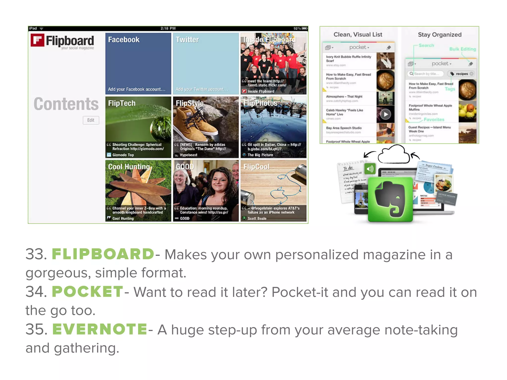 33. FLIPBOARD- Makes your own personalized magazine in a
gorgeous, simple format. 
34. POCKET- Want to read it later? Pocket-it and you can read it on
the go too. 
35. EVERNOTE- A huge step-up from your average note-taking
and gathering.
 