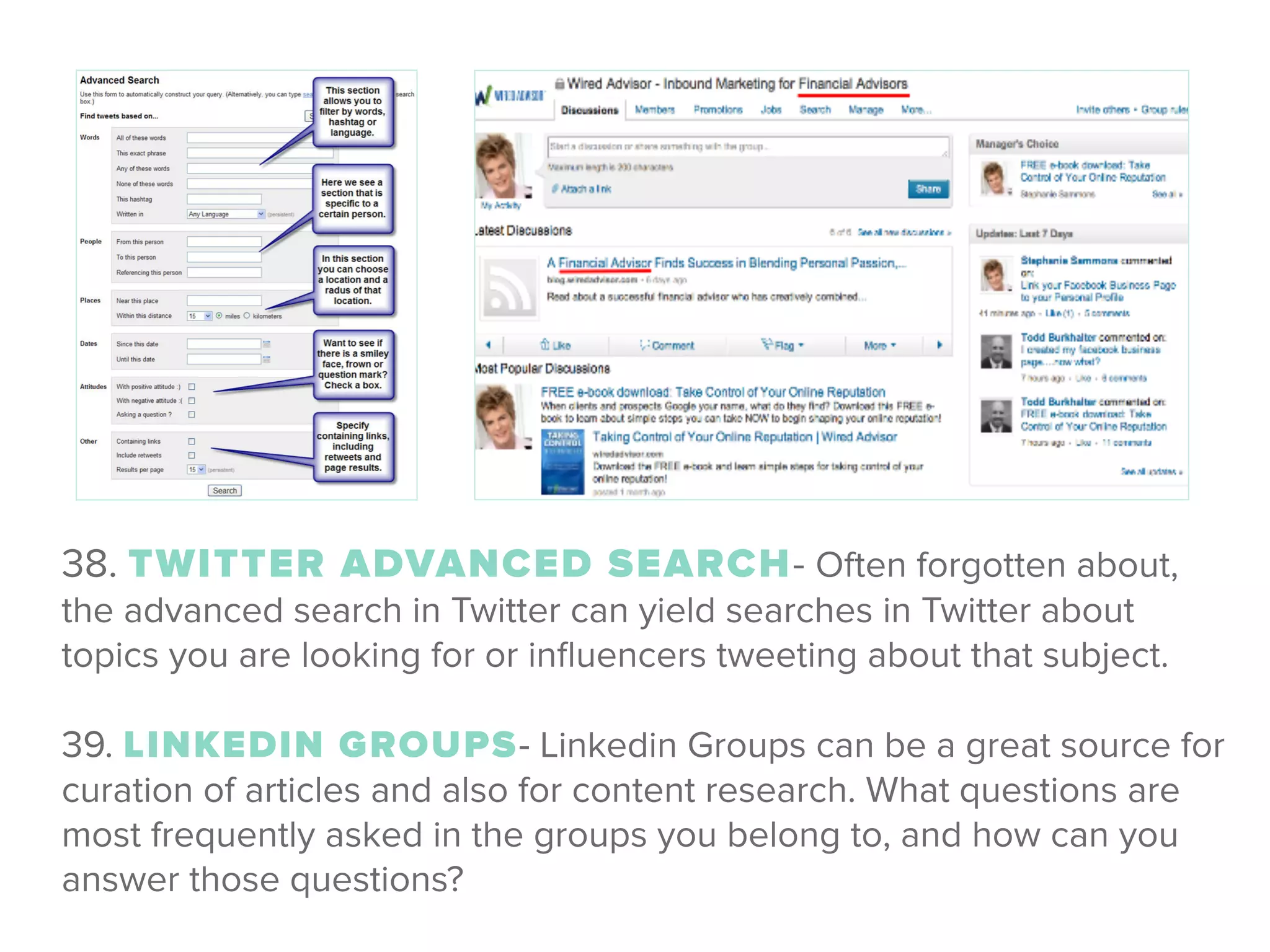 38. TWITTER ADVANCED SEARCH- Often forgotten about,
the advanced search in Twitter can yield searches in Twitter about
topics you are looking for or inﬂuencers tweeting about that subject.
!
39. LINKEDIN GROUPS- Linkedin Groups can be a great source for
curation of articles and also for content research. What questions are
most frequently asked in the groups you belong to, and how can you
answer those questions?
 