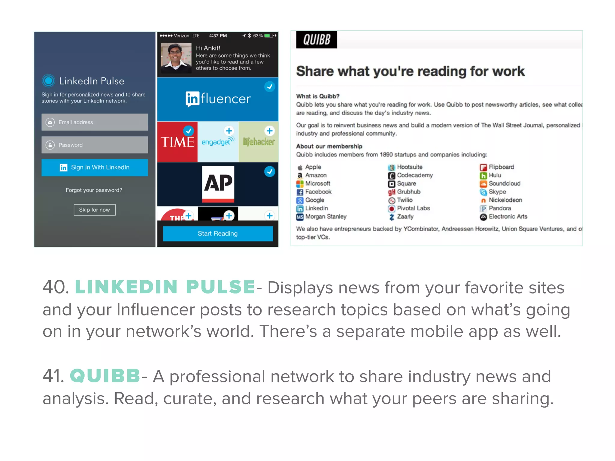 40. LINKEDIN PULSE- Displays news from your favorite sites
and your Inﬂuencer posts to research topics based on what’s going
on in your network’s world. There’s a separate mobile app as well. 
 
41. QUIBB- A professional network to share industry news and
analysis. Read, curate, and research what your peers are sharing.
 