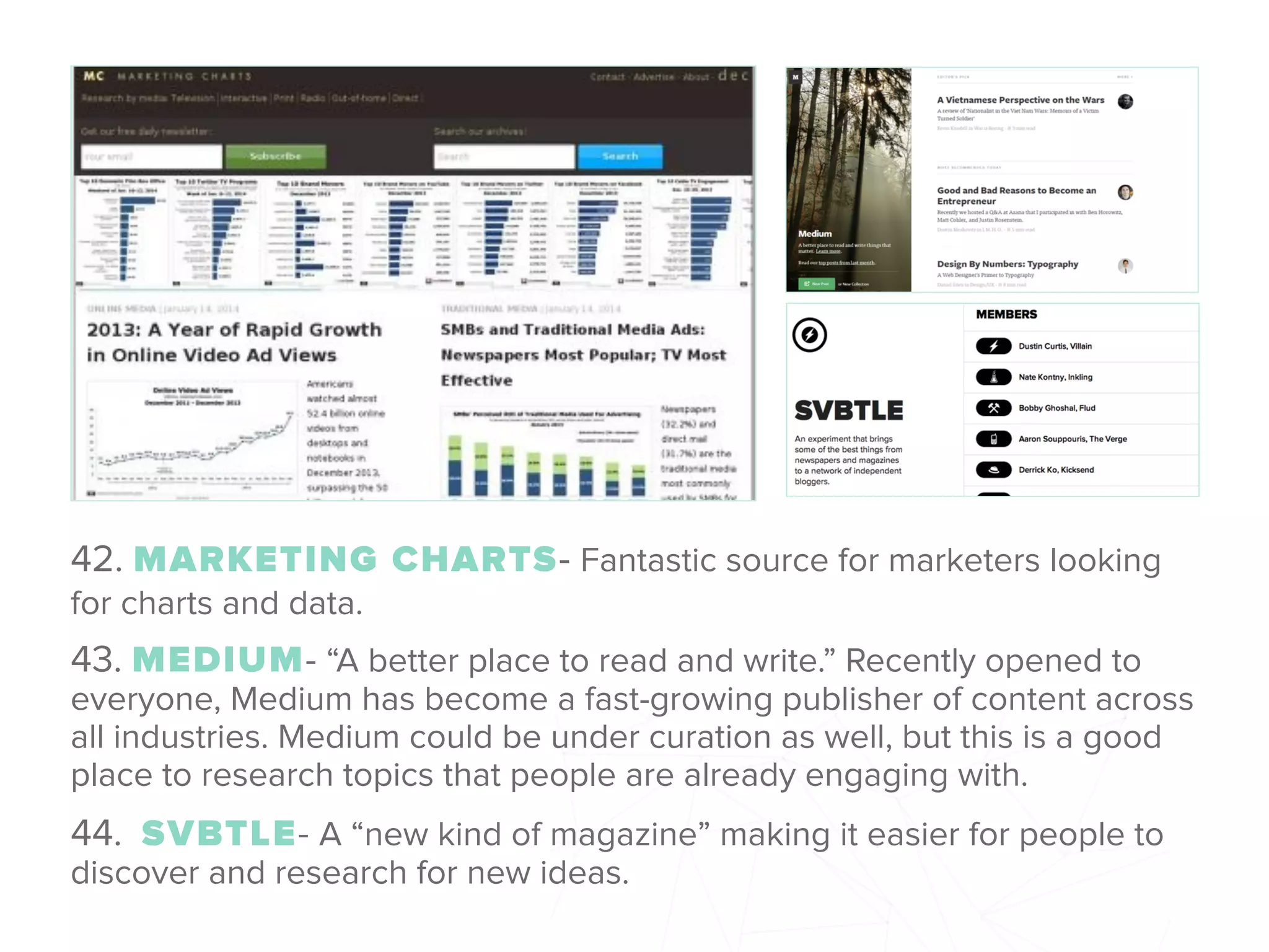 42. MARKETING CHARTS- Fantastic source for marketers looking
for charts and data.
43. MEDIUM- “A better place to read and write.” Recently opened to
everyone, Medium has become a fast-growing publisher of content across
all industries. Medium could be under curation as well, but this is a good
place to research topics that people are already engaging with.
44.  SVBTLE- A “new kind of magazine” making it easier for people to
discover and research for new ideas.
 