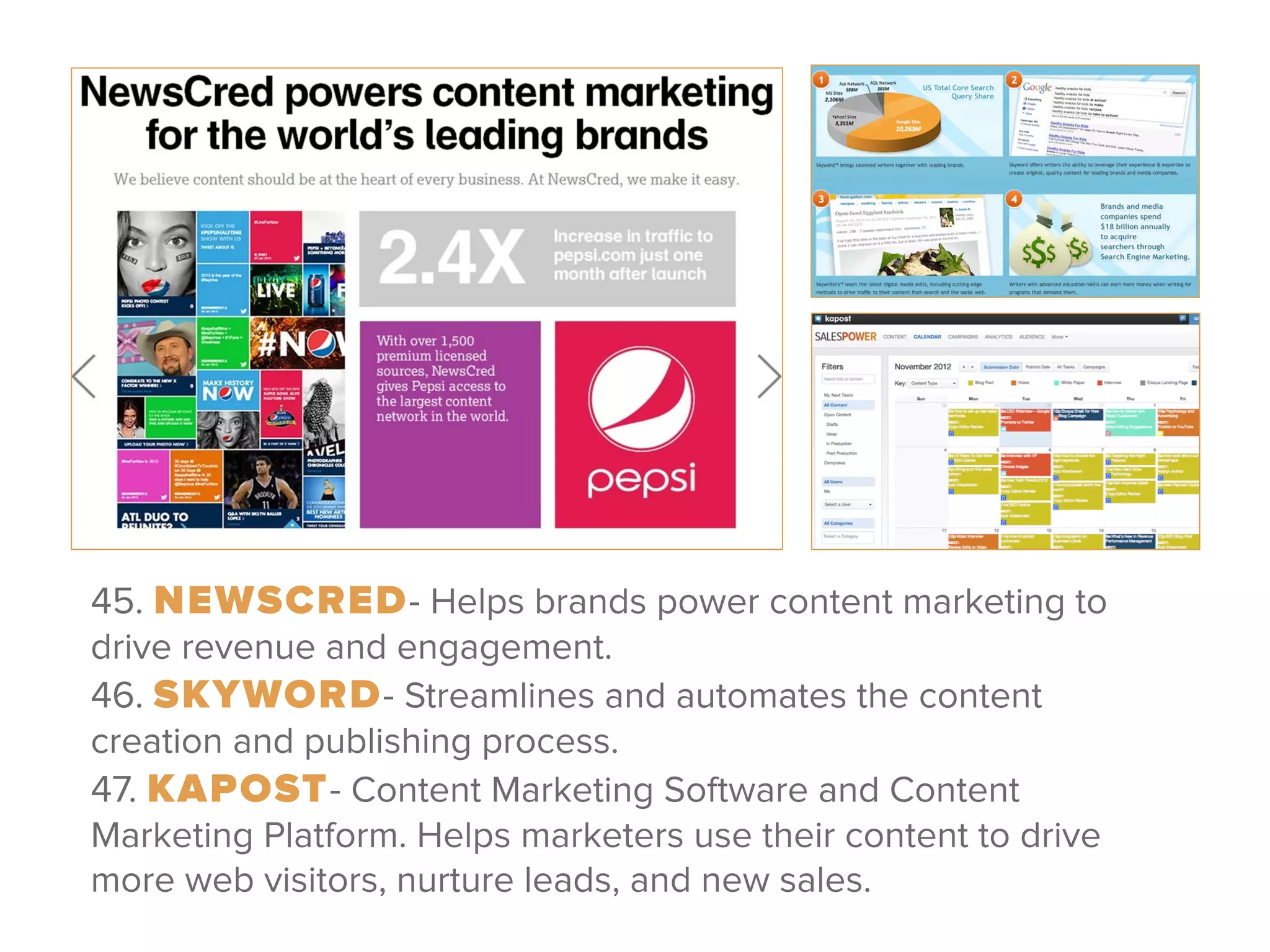 45. NEWSCRED- Helps brands power content marketing to
drive revenue and engagement. 
46. SKYWORD- Streamlines and automates the content
creation and publishing process. 
47. KAPOST- Content Marketing Software and Content
Marketing Platform. Helps marketers use their content to drive
more web visitors, nurture leads, and new sales.
 