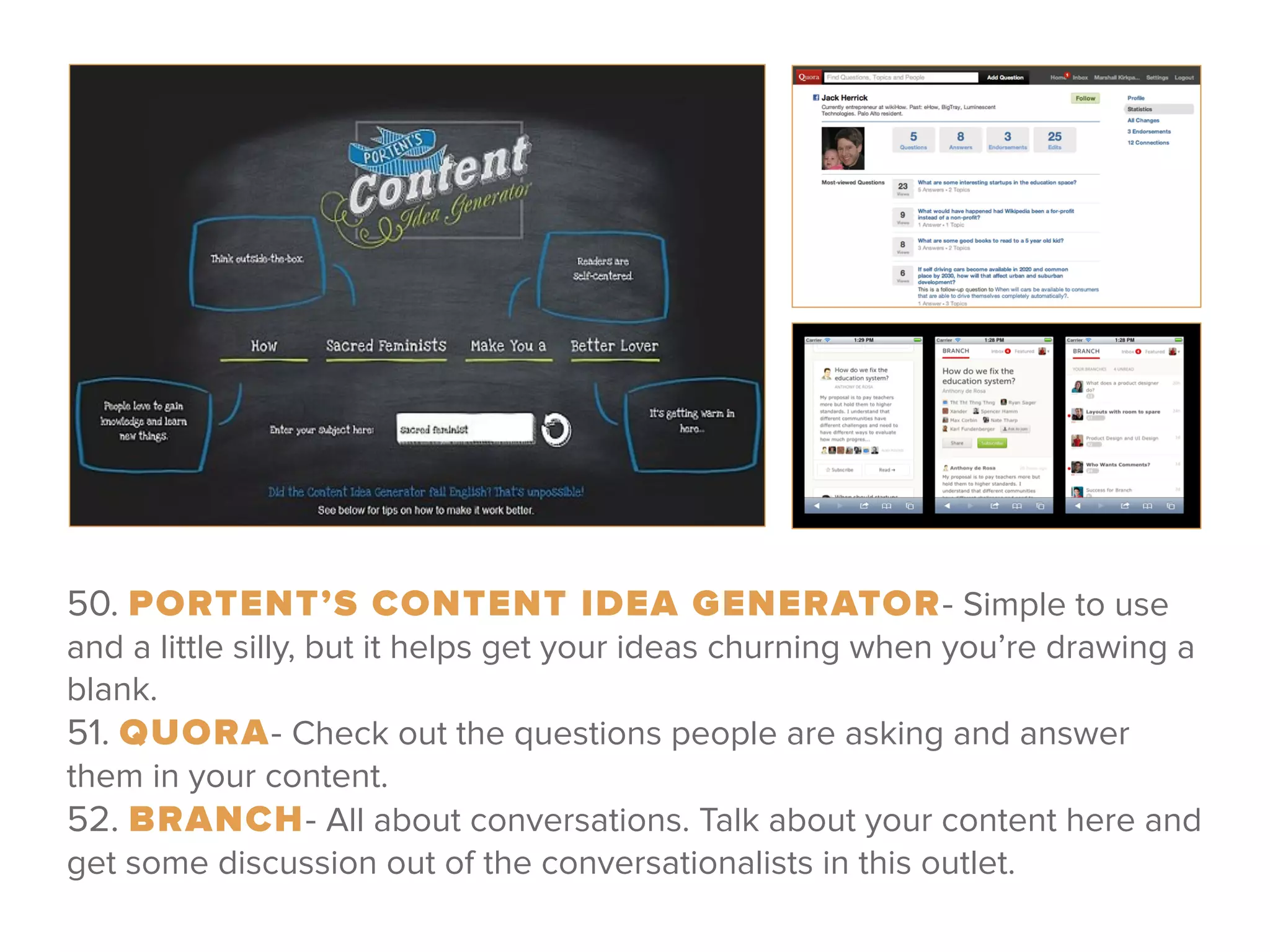 50. PORTENT’S CONTENT IDEA GENERATOR- Simple to use
and a little silly, but it helps get your ideas churning when you’re drawing a
blank. 
51. QUORA- Check out the questions people are asking and answer
them in your content. 
52. BRANCH- All about conversations. Talk about your content here and
get some discussion out of the conversationalists in this outlet.
 