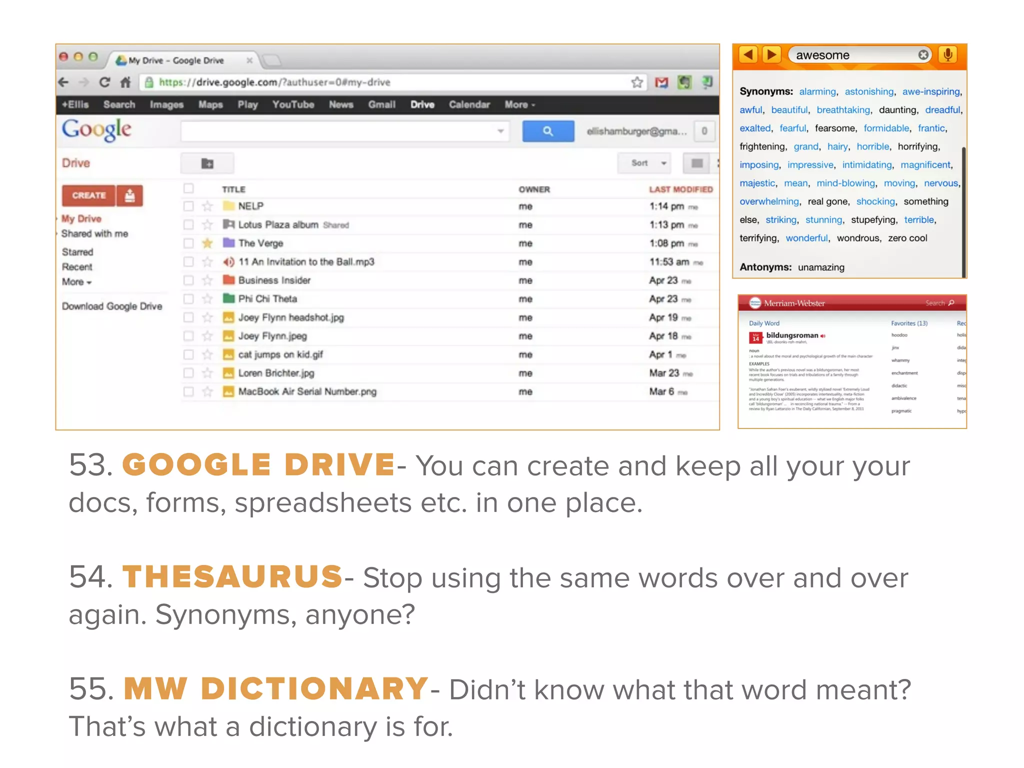 53. GOOGLE DRIVE- You can create and keep all your your
docs, forms, spreadsheets etc. in one place.
 
54. THESAURUS- Stop using the same words over and over
again. Synonyms, anyone?
 
55. MW DICTIONARY- Didn’t know what that word meant?
That’s what a dictionary is for.
 