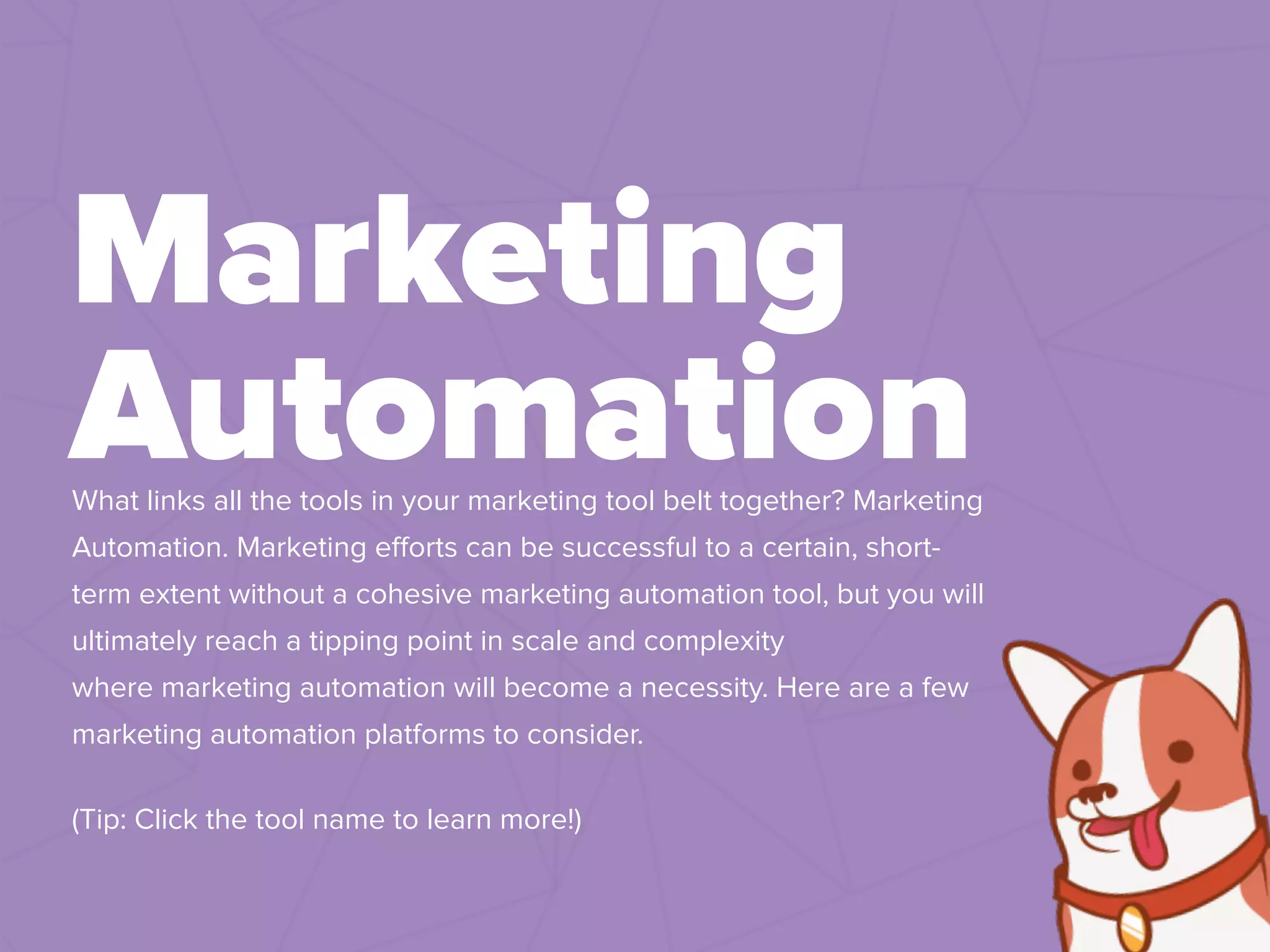 What links all the tools in your marketing tool belt together? Marketing
Automation. Marketing eﬀorts can be successful to a certain, short-
term extent without a cohesive marketing automation tool, but you will
ultimately reach a tipping point in scale and complexity
where marketing automation will become a necessity. Here are a few
marketing automation platforms to consider.
(Tip: Click the tool name to learn more!)
Marketing
Automation
 