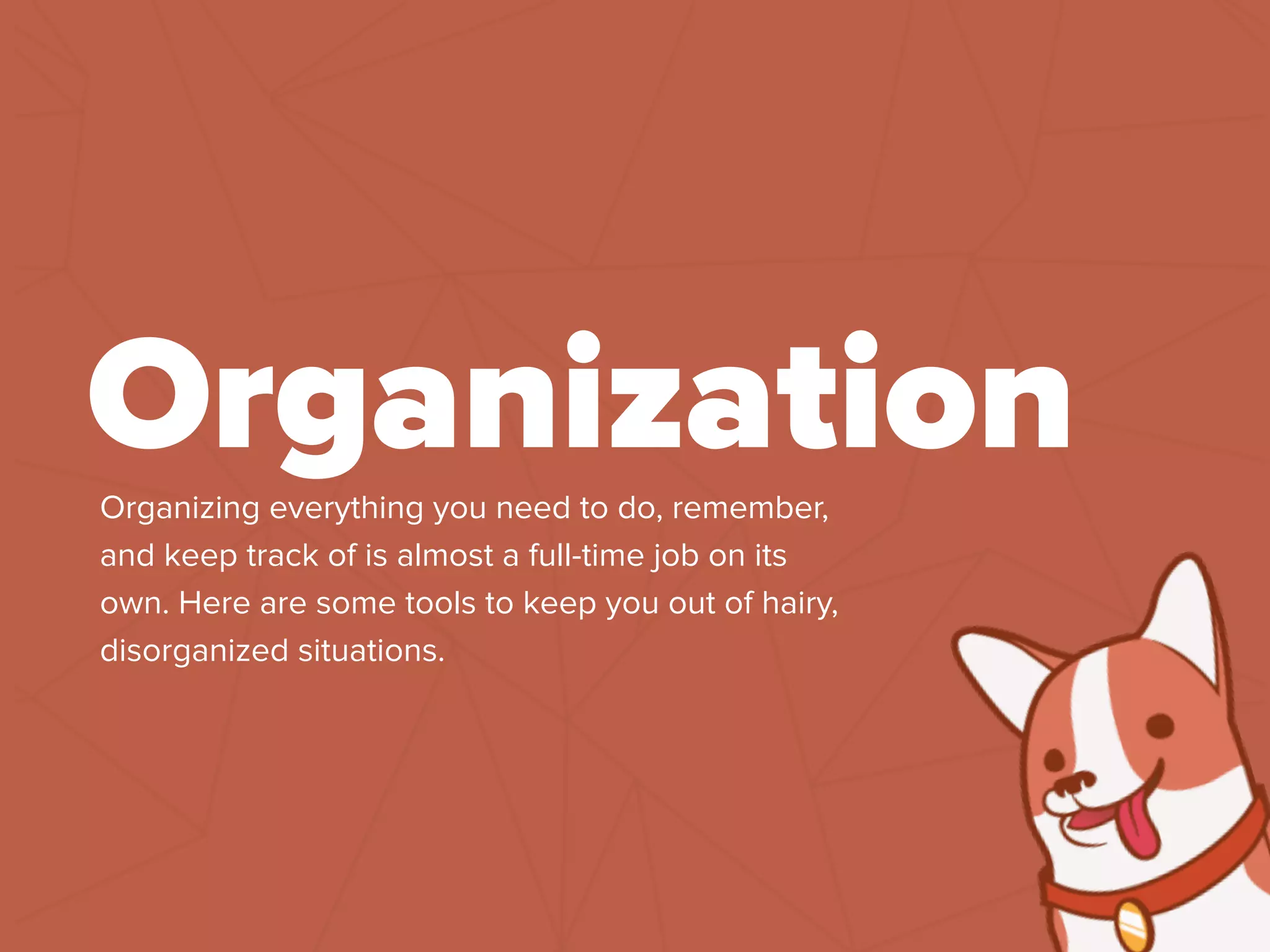 Organizing everything you need to do, remember,
and keep track of is almost a full-time job on its
own. Here are some tools to keep you out of hairy,
disorganized situations.
Organization
 